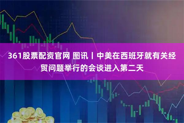 361股票配资官网 图讯丨中美在西班牙就有关经贸问题举行的会谈进入第二天