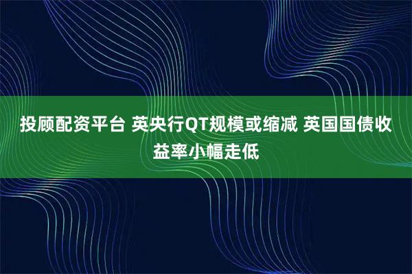 投顾配资平台 英央行QT规模或缩减 英国国债收益率小幅走低