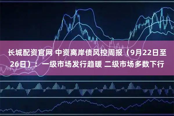 长城配资官网 中资离岸债风控周报（9月22日至26日）：一级市场发行趋暖 二级市场多数下行