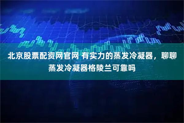 北京股票配资网官网 有实力的蒸发冷凝器，聊聊蒸发冷凝器格陵兰可靠吗