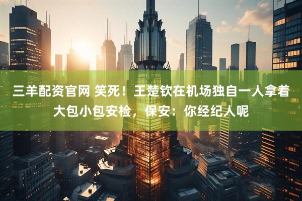 三羊配资官网 笑死！王楚钦在机场独自一人拿着大包小包安检，保安：你经纪人呢