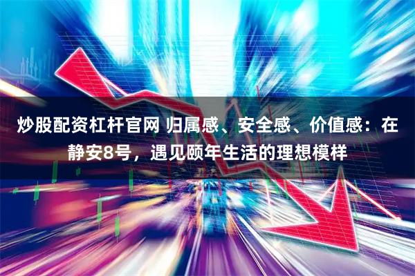 炒股配资杠杆官网 归属感、安全感、价值感：在静安8号，遇见颐年生活的理想模样
