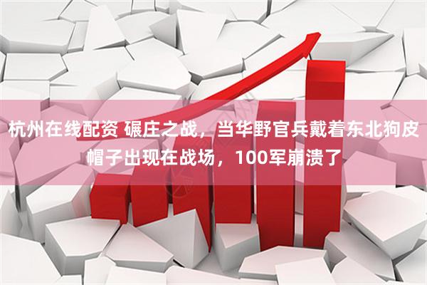杭州在线配资 碾庄之战，当华野官兵戴着东北狗皮帽子出现在战场，100军崩溃了