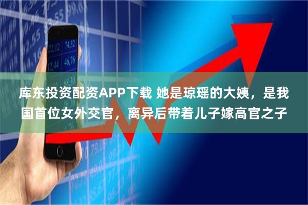 库东投资配资APP下载 她是琼瑶的大姨，是我国首位女外交官，离异后带着儿子嫁高官之子