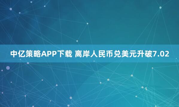 中亿策略APP下载 离岸人民币兑美元升破7.02