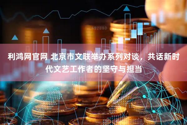 利鸿网官网 北京市文联举办系列对谈，共话新时代文艺工作者的坚守与担当