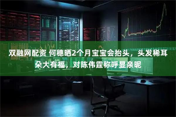 双融网配资 何穗晒2个月宝宝会抬头，头发稀耳朵大有福，对陈伟霆称呼显亲昵