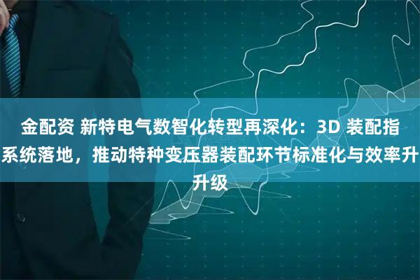 金配资 新特电气数智化转型再深化：3D 装配指导系统落地，推动特种变压器装配环节标准化与效率升级