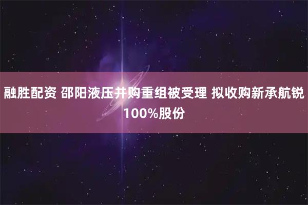 融胜配资 邵阳液压并购重组被受理 拟收购新承航锐100%股份