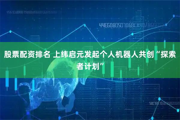 股票配资排名 上纬启元发起个人机器人共创“探索者计划”