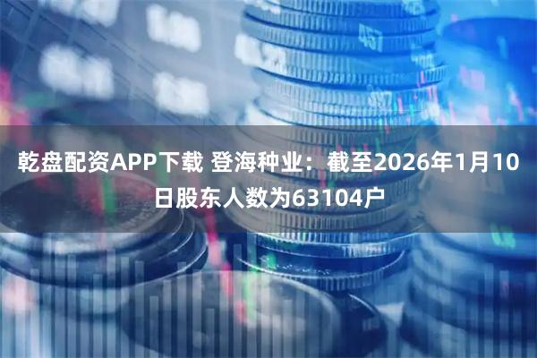乾盘配资APP下载 登海种业：截至2026年1月10日股东人数为63104户