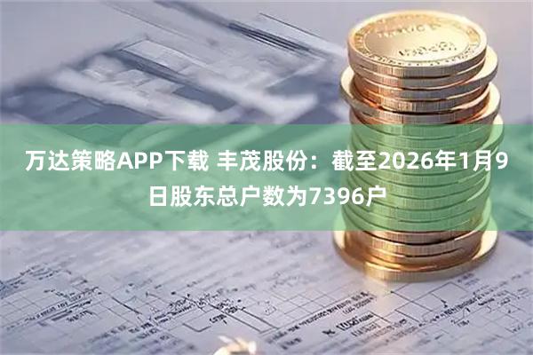 万达策略APP下载 丰茂股份：截至2026年1月9日股东总户数为7396户