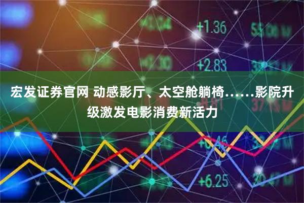 宏发证券官网 动感影厅、太空舱躺椅……影院升级激发电影消费新活力