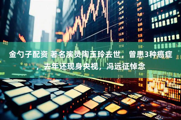 金勺子配资 著名演员陶玉玲去世，曾患3种癌症，去年还现身央视，冯远征悼念