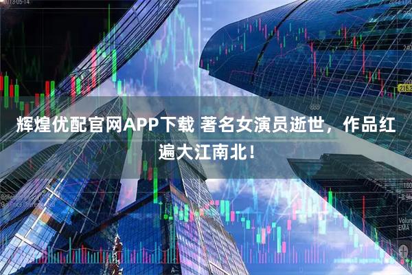 辉煌优配官网APP下载 著名女演员逝世，作品红遍大江南北！