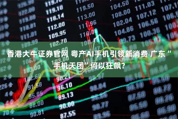香港大牛证券官网 粤产AI手机引领新消费 广东“手机天团”何以狂飙？