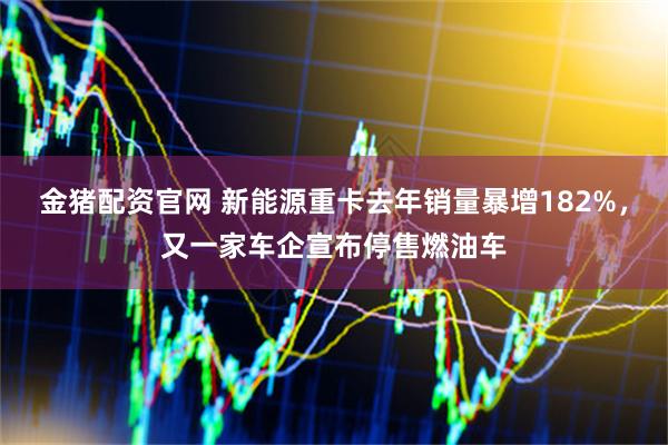 金猪配资官网 新能源重卡去年销量暴增182%，又一家车企宣布停售燃油车