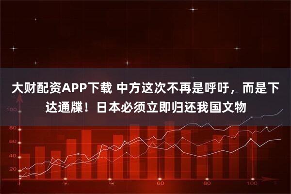 大财配资APP下载 中方这次不再是呼吁，而是下达通牒！日本必须立即归还我国文物