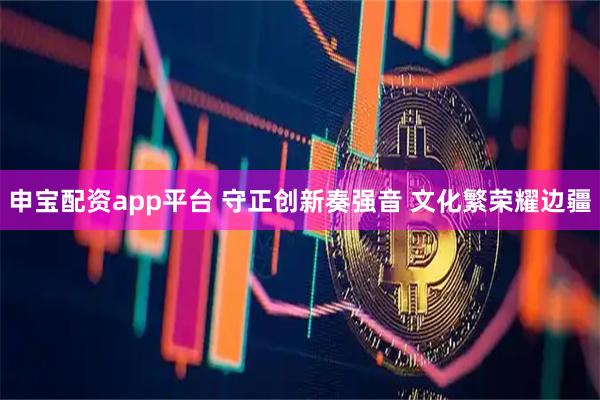 申宝配资app平台 守正创新奏强音 文化繁荣耀边疆