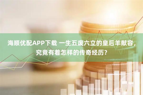 海顺优配APP下载 一生五废六立的皇后羊献容，究竟有着怎样的传奇经历？