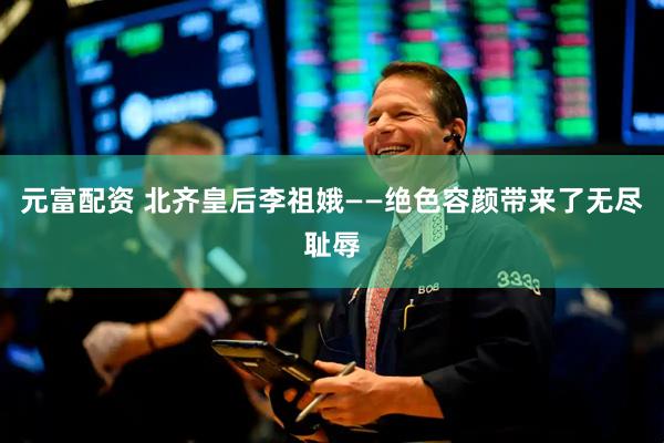 元富配资 北齐皇后李祖娥——绝色容颜带来了无尽耻辱