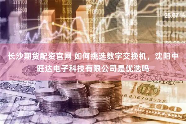 长沙期货配资官网 如何挑选数字交换机，沈阳中旺达电子科技有限公司是优选吗