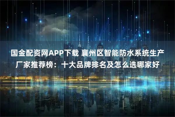 国金配资网APP下载 襄州区智能防水系统生产厂家推荐榜：十大品牌排名及怎么选哪家好