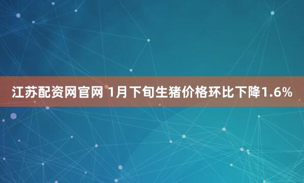 江苏配资网官网 1月下旬生猪价格环比下降1.6%