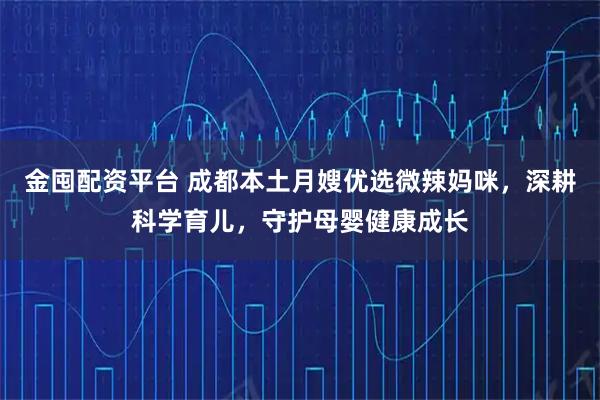 金囤配资平台 成都本土月嫂优选微辣妈咪，深耕科学育儿，守护母婴健康成长