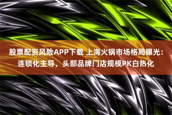 股票配资风险APP下载 上海火锅市场格局曝光：连锁化主导，头部品牌门店规模PK白热化