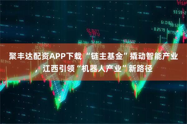 聚丰达配资APP下载 “链主基金”撬动智能产业，江西引领“机器人产业”新路径