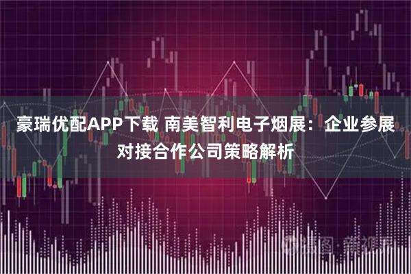 豪瑞优配APP下载 南美智利电子烟展：企业参展对接合作公司策略解析
