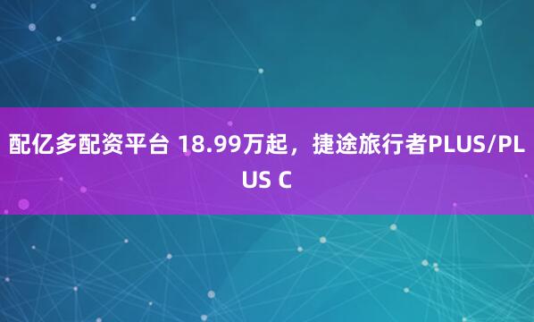 配亿多配资平台 18.99万起，捷途旅行者PLUS/PLUS C