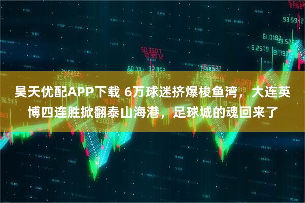 昊天优配APP下载 6万球迷挤爆梭鱼湾，大连英博四连胜掀翻泰山海港，足球城的魂回来了