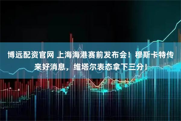 博远配资官网 上海海港赛前发布会！穆斯卡特传来好消息，维塔尔表态拿下三分！