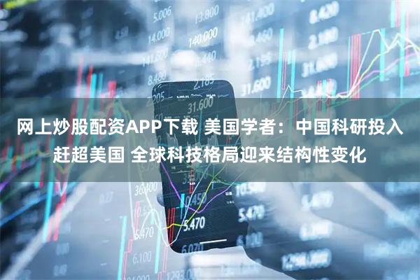 网上炒股配资APP下载 美国学者：中国科研投入赶超美国 全球科技格局迎来结构性变化