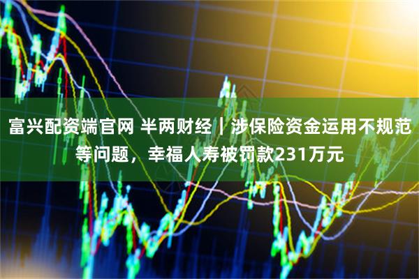 富兴配资端官网 半两财经｜涉保险资金运用不规范等问题，幸福人寿被罚款231万元