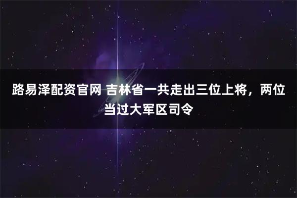 路易泽配资官网 吉林省一共走出三位上将，两位当过大军区司令