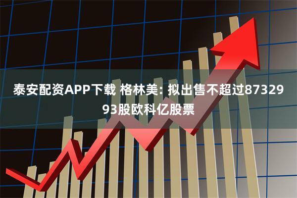 泰安配资APP下载 格林美: 拟出售不超过8732993股欧科亿股票