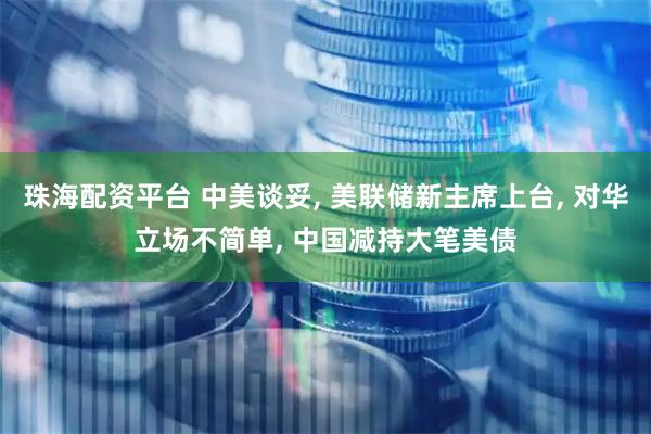 珠海配资平台 中美谈妥, 美联储新主席上台, 对华立场不简单, 中国减持大笔美债